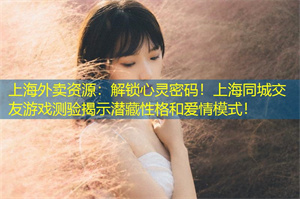 上海外卖资源：解锁心灵密码！上海同城交友游戏测验揭示潜藏性格和爱情模式！